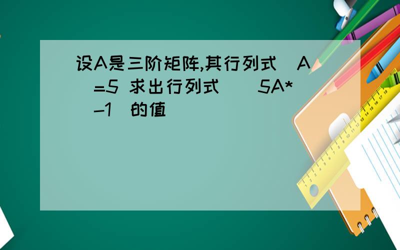 设A是三阶矩阵,其行列式|A|=5 求出行列式|(5A*)-1|的值