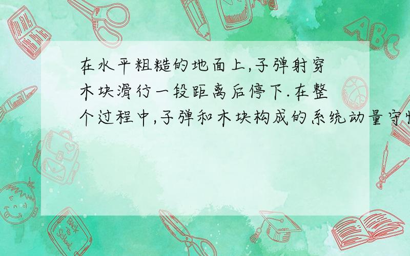 在水平粗糙的地面上,子弹射穿木块滑行一段距离后停下.在整个过程中,子弹和木块构成的系统动量守恒吗?机械能守恒吗?