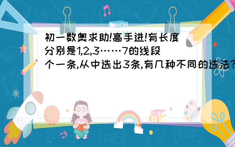 初一数奥求助!高手进!有长度分别是1,2,3……7的线段个一条,从中选出3条,有几种不同的选法?其中能组成三角形的有几种?答出追加