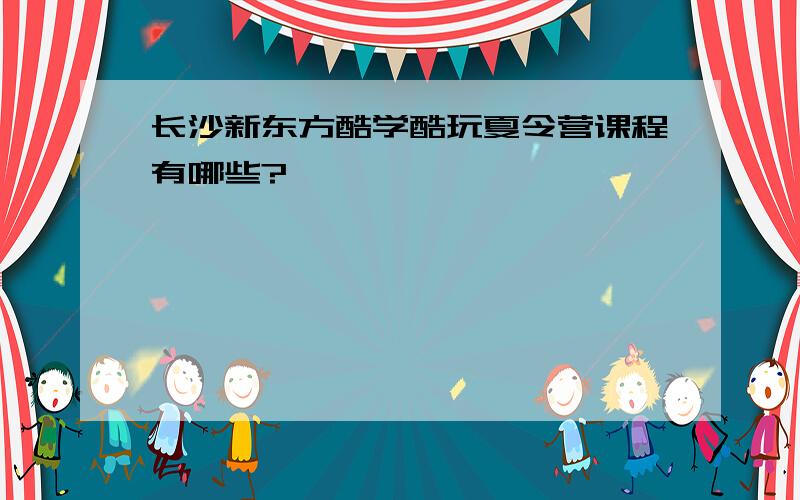 长沙新东方酷学酷玩夏令营课程有哪些?