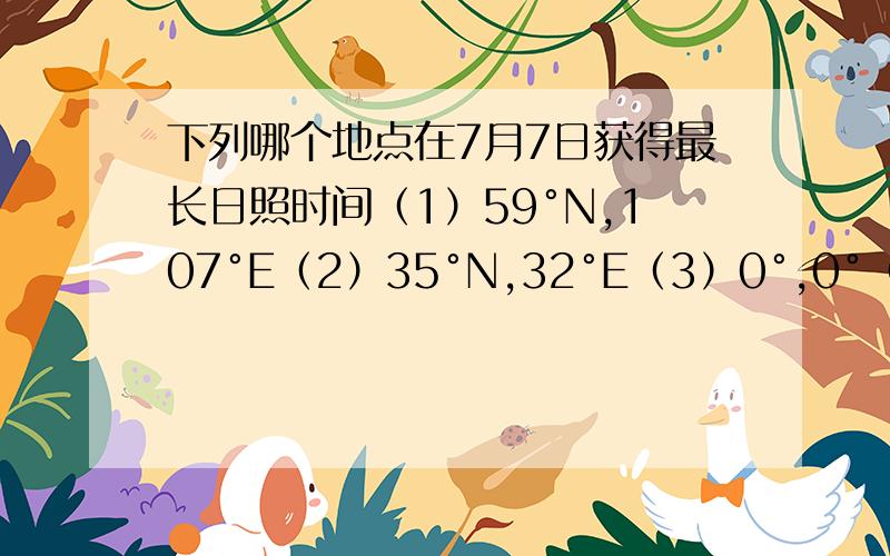 下列哪个地点在7月7日获得最长日照时间（1）59°N,107°E（2）35°N,32°E（3）0°,0°（4）60°S,67°W下列哪个地点在1月6日获得最长日照时间（1）55°N,115°W（2）37°N,21°E（3）0°,15°E（4）45°S,78°E