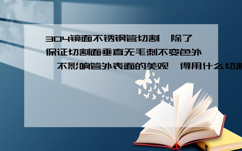 304镜面不锈钢管切割,除了保证切割面垂直无毛刺不变色外,不影响管外表面的美观,得用什么切割方法?注：是镜面不锈钢管,镜面 用线切割的话管表面会留下切削液,很难弄掉 ,所以说有没有什