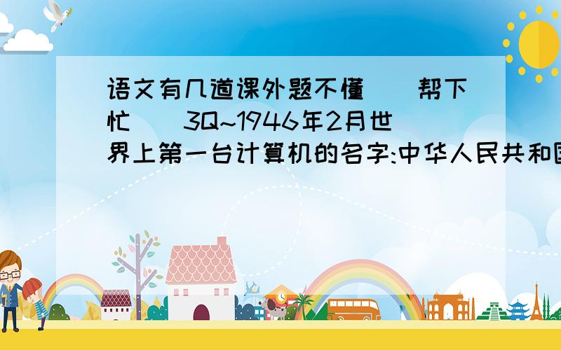 语文有几道课外题不懂``帮下忙``3Q~1946年2月世界上第一台计算机的名字:中华人民共和国国歌名:中华人民共和国第一任中央人民政府主席:以“三绝诗书画”闻名于世的书画家、文学家,写过著