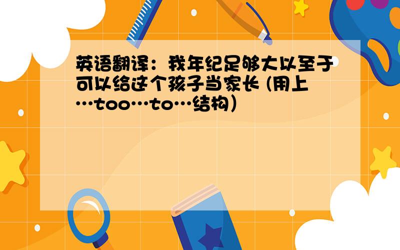 英语翻译：我年纪足够大以至于可以给这个孩子当家长 (用上…too…to…结构）