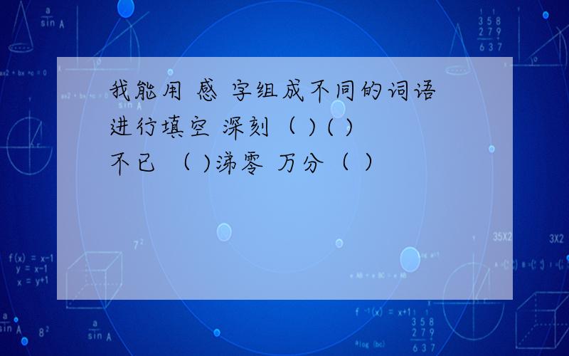 我能用 感 字组成不同的词语进行填空 深刻（ ) ( )不已 （ )涕零 万分（ ）