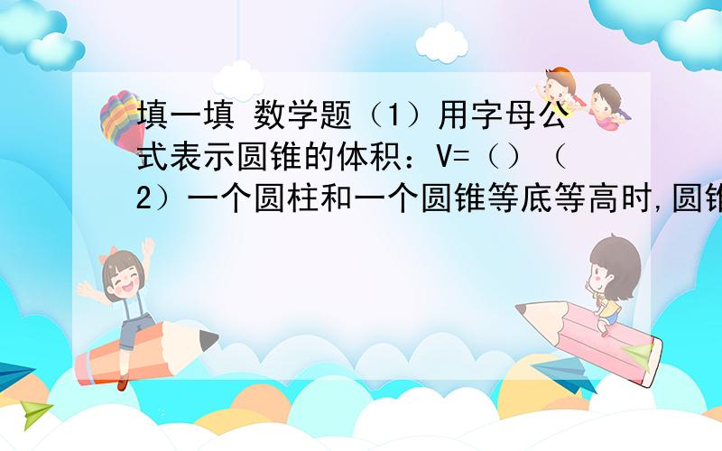 填一填 数学题（1）用字母公式表示圆锥的体积：V=（）（2）一个圆柱和一个圆锥等底等高时,圆锥体积是圆柱体积的（）,圆柱体积是圆锥体积的（）.（3）一个圆柱和圆锥等底等高,它们的体