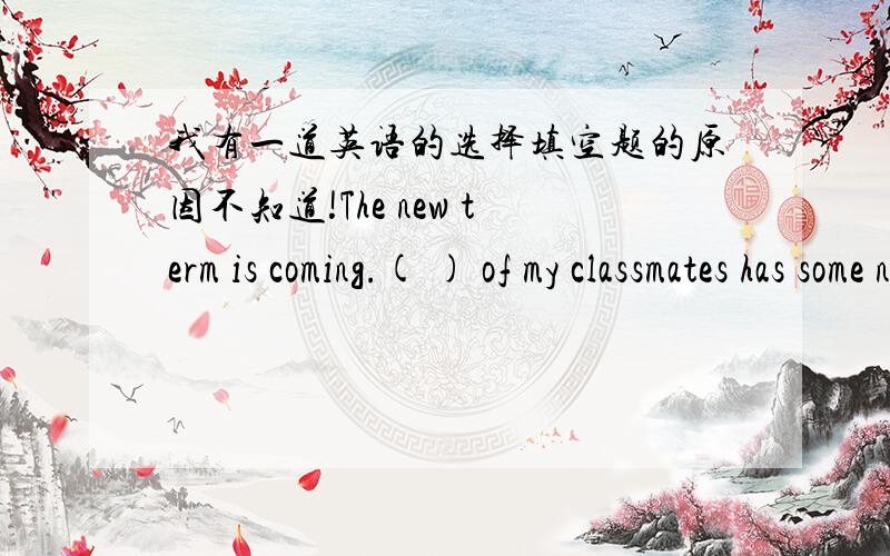 我有一道英语的选择填空题的原因不知道!The new term is coming.( ) of my classmates has some new school things.A.Each B.Every C.Either D.All请问原因是什么?