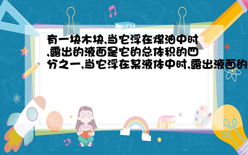 有一块木块,当它浮在煤油中时,露出的液面是它的总体积的四分之一,当它浮在某液体中时,露出液面的部分是它的总体积的五分之二,求木块的密度和这种液体的密度.【煤油密度为0.8克每立方