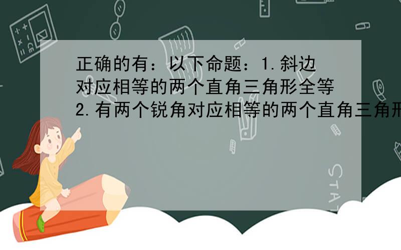 正确的有：以下命题：1.斜边对应相等的两个直角三角形全等2.有两个锐角对应相等的两个直角三角形不一定全等3.一条直角边对应相等的两个等腰直角三角形全等4.一锐角和一条直角边对应