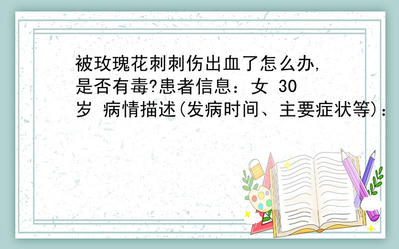 被玫瑰花刺刺伤出血了怎么办,是否有毒?患者信息：女 30岁 病情描述(发病时间、主要症状等)：昨天老公生日,想在老公下班前弄好烛光晚餐给他惊喜,在超市里买了玫瑰花,因为着急慌在剪玫