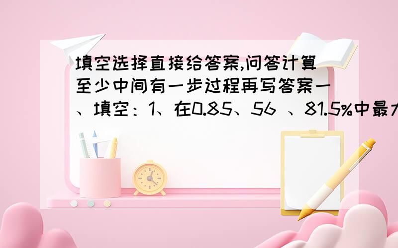 填空选择直接给答案,问答计算至少中间有一步过程再写答案一、填空：1、在0.85、56 、81.5%中最大的数是（ ）,最小的数是（ ）.2、 km的（ ）（ ） 是200m.3、化工厂生产了300瓶洗发液,不合格