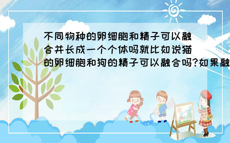 不同物种的卵细胞和精子可以融合并长成一个个体吗就比如说猫的卵细胞和狗的精子可以融合吗?如果融合了那能长成一个个体吗?