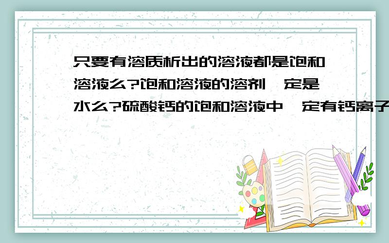 只要有溶质析出的溶液都是饱和溶液么?饱和溶液的溶剂一定是水么?硫酸钙的饱和溶液中一定有钙离子浓度等