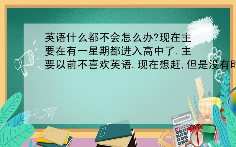 英语什么都不会怎么办?现在主要在有一星期都进入高中了.主要以前不喜欢英语.现在想赶,但是没有时间了.怎么办?谁有赶英语的办法.我自己一定会努力.给个好建议..