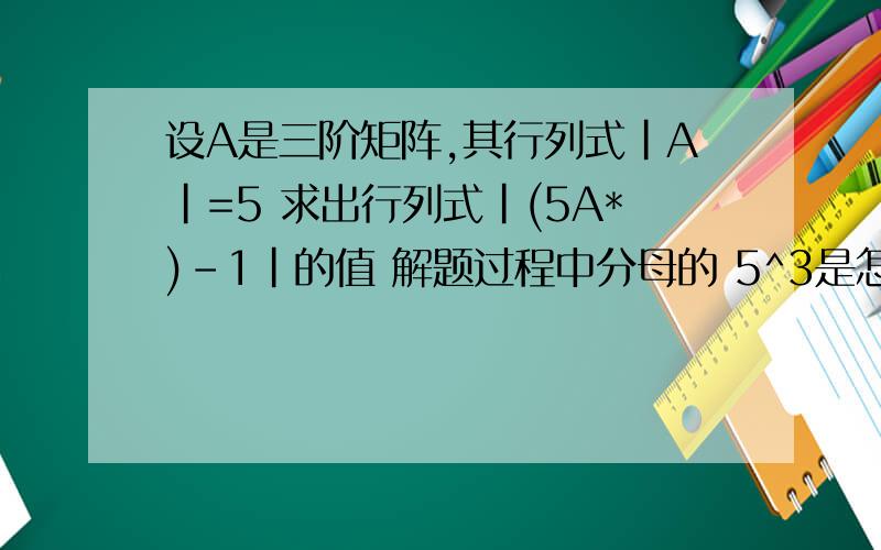 设A是三阶矩阵,其行列式|A|=5 求出行列式|(5A*)-1|的值 解题过程中分母的 5^3是怎么算的呀?