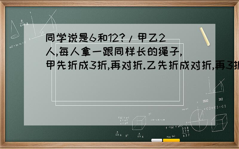 同学说是6和12?/甲乙2 人,每人拿一跟同样长的绳子,甲先折成3折,再对折.乙先折成对折,再3折,如果用一把剪刀都从中间间断的话,两人绳子各呈几段>