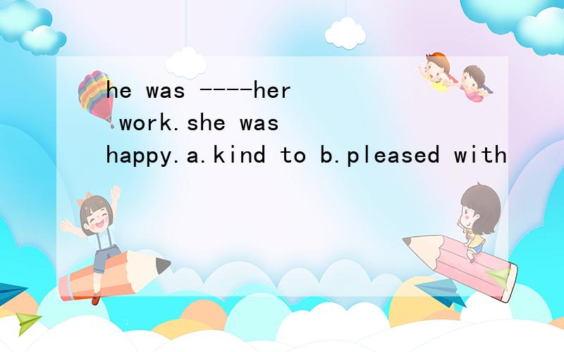 he was ----her work.she was happy.a.kind to b.pleased with