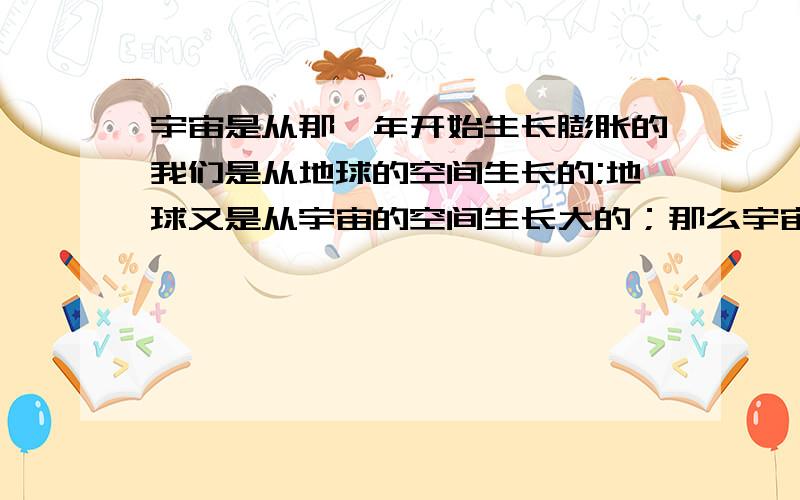 宇宙是从那一年开始生长膨胀的我们是从地球的空间生长的;地球又是从宇宙的空间生长大的；那么宇宙又是从哪个空间生长大的呢?他现在又是从那里膨胀的呢?