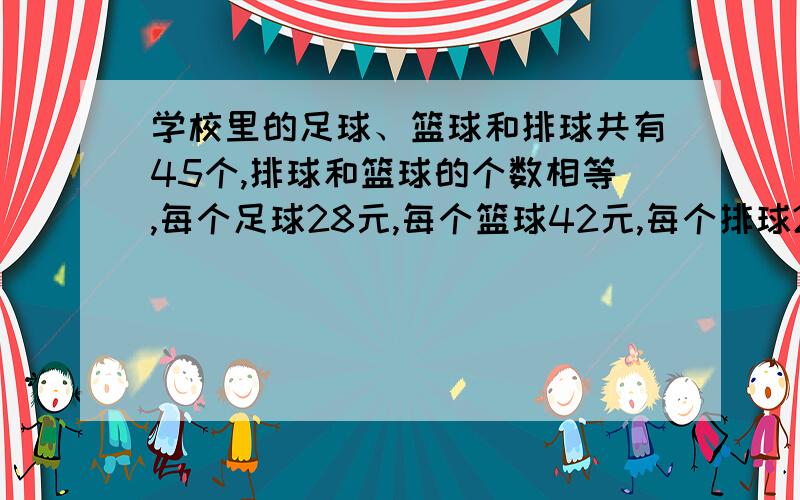 学校里的足球、篮球和排球共有45个,排球和篮球的个数相等,每个足球28元,每个篮球42元,每个排球21元...学校里的足球、篮球和排球共有45个,排球和篮球的个数相等,每个足球28元,每个篮球42元,