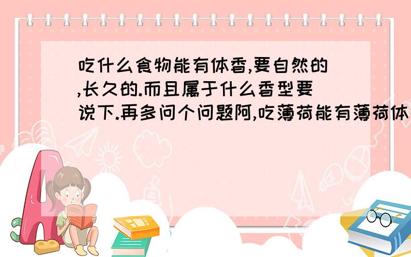 吃什么食物能有体香,要自然的,长久的.而且属于什么香型要说下.再多问个问题阿,吃薄荷能有薄荷体香么.