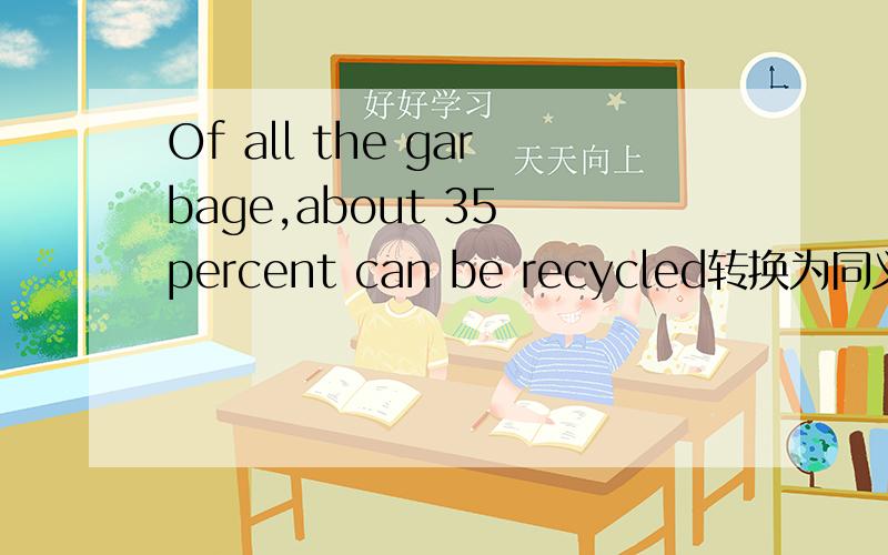 Of all the garbage,about 35 percent can be recycled转换为同义句