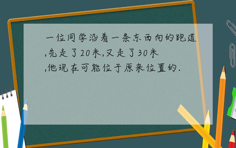 一位同学沿着一条东西向的跑道,先走了20米,又走了30米,他现在可能位于原来位置的.