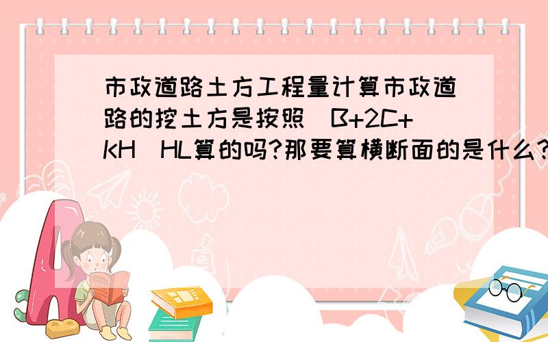 市政道路土方工程量计算市政道路的挖土方是按照(B+2C+KH)HL算的吗?那要算横断面的是什么?其中的H怎么确定呢?那不是要一段一段算?有的设计管底标高有两个有怎么办啊?求内行帮帮忙