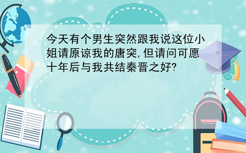 今天有个男生突然跟我说这位小姐请原谅我的唐突,但请问可愿十年后与我共结秦晋之好?