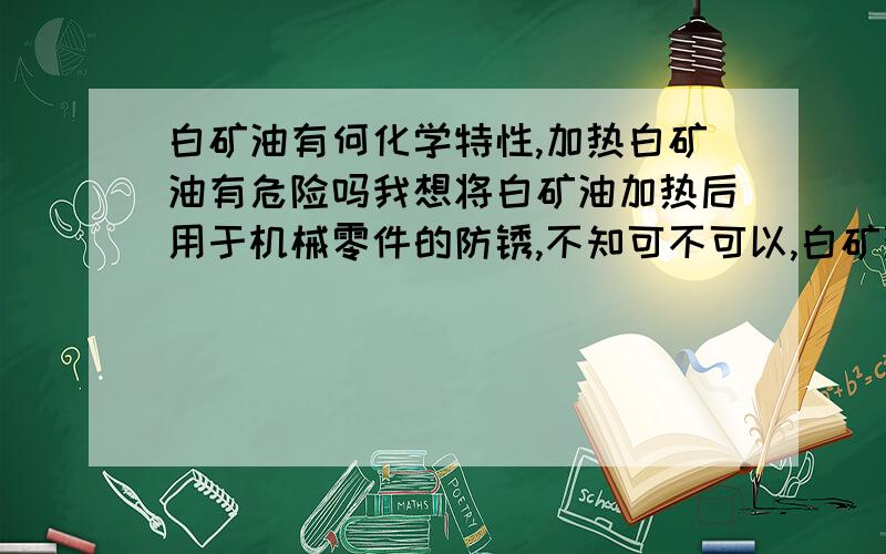 白矿油有何化学特性,加热白矿油有危险吗我想将白矿油加热后用于机械零件的防锈,不知可不可以,白矿油加热会不会象汽油那样燃烧?有危险吗