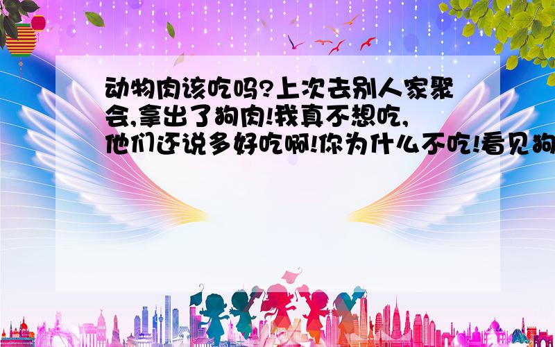 动物肉该吃吗?上次去别人家聚会,拿出了狗肉!我真不想吃,他们还说多好吃啊!你为什么不吃!看见狗肉就想起了什么被杀的!狗肉该吃吗