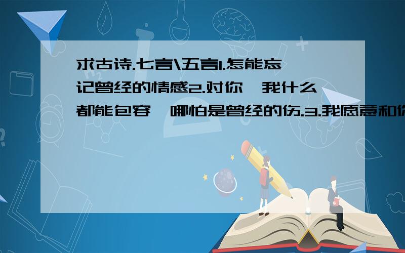 求古诗.七言\五言1.怎能忘记曾经的情感2.对你,我什么都能包容,哪怕是曾经的伤.3.我愿意和你携手今生是谁说过,诗歌创作出来后就不属于作者,而属于适合使用的人..我要的是自己写的古诗,能