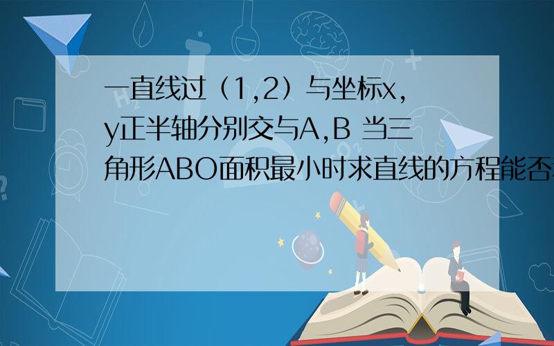 一直线过（1,2）与坐标x,y正半轴分别交与A,B 当三角形ABO面积最小时求直线的方程能否利用均值不等式做？