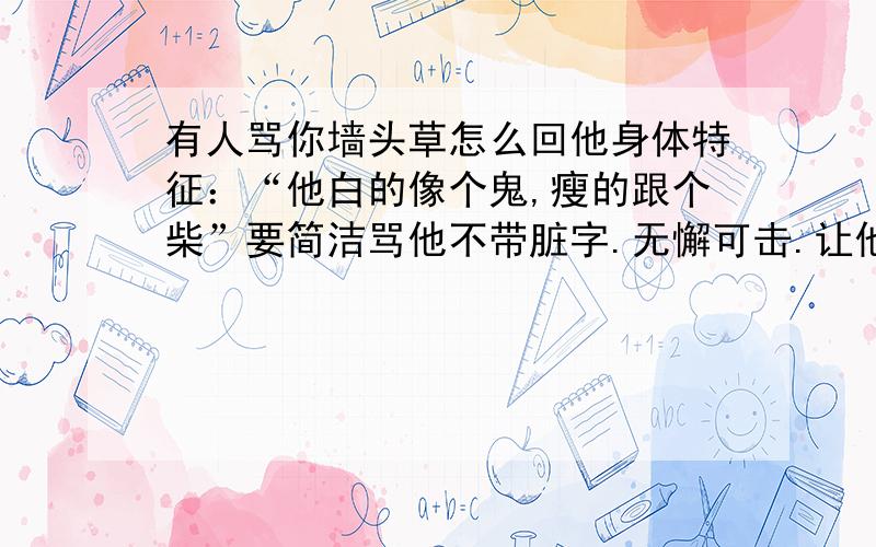 有人骂你墙头草怎么回他身体特征：“他白的像个鬼,瘦的跟个柴”要简洁骂他不带脏字.无懈可击.让他无语