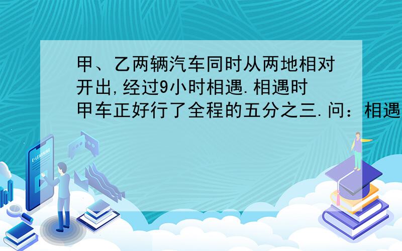 甲、乙两辆汽车同时从两地相对开出,经过9小时相遇.相遇时甲车正好行了全程的五分之三.问：相遇后,乙车还要行几小时才能行完全程? 