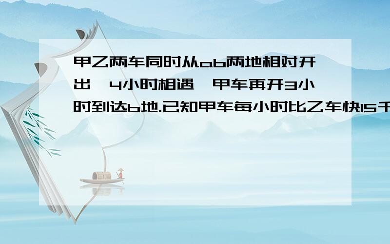 甲乙两车同时从ab两地相对开出,4小时相遇,甲车再开3小时到达b地.已知甲车每小时比乙车快15千米,ab两地相距多少米?