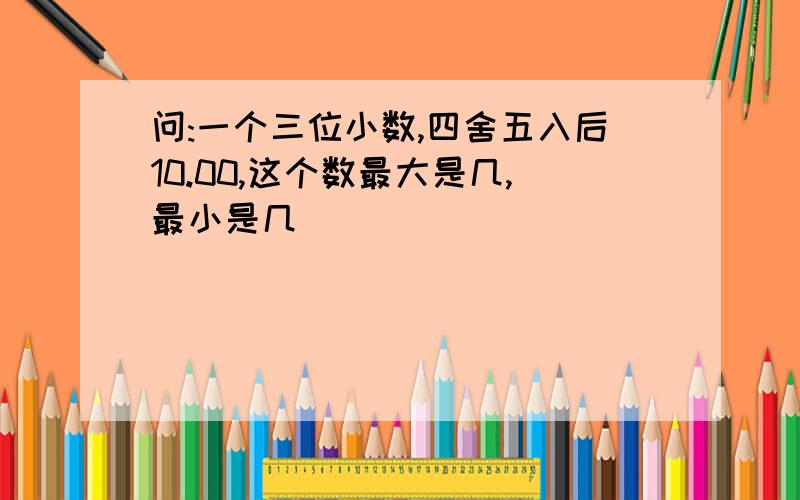 问:一个三位小数,四舍五入后10.00,这个数最大是几,最小是几