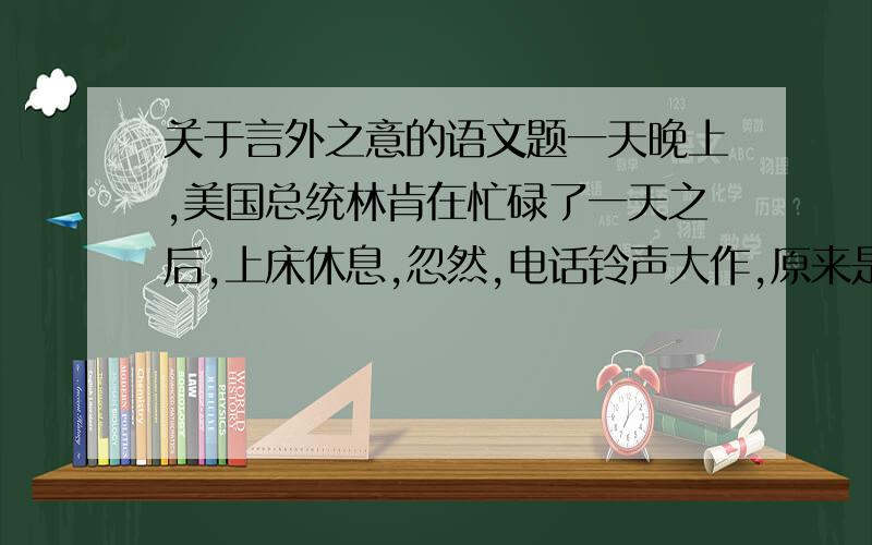 关于言外之意的语文题一天晚上,美国总统林肯在忙碌了一天之后,上床休息,忽然,电话铃声大作,原来是个惯于钻营的人告诉他,有为关税主管刚刚去世,这人问林肯是否能让他来取代林肯回答说