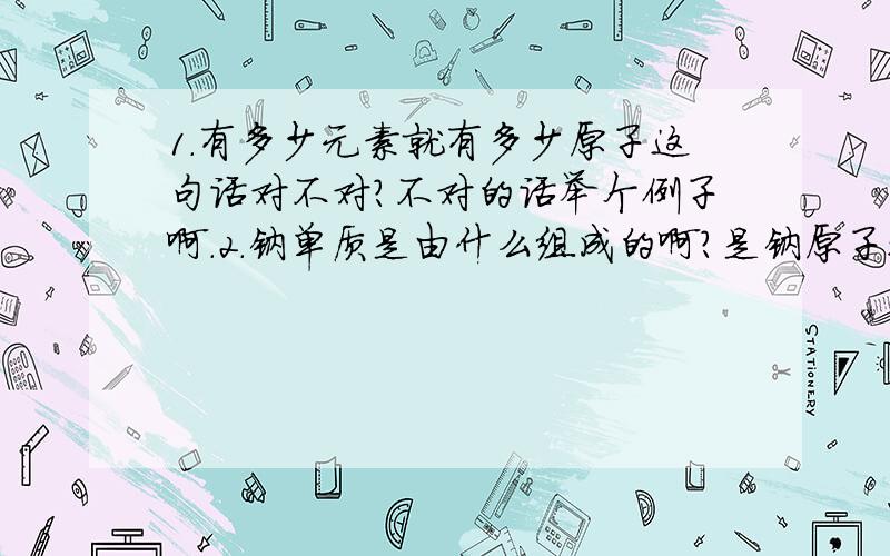 1.有多少元素就有多少原子这句话对不对?不对的话举个例子啊.2.钠单质是由什么组成的啊?是钠原子还是钠分子还是钠离子···3.原子晶体 像碳化硅 是由碳化硅原子组成还是碳原子和硅原子