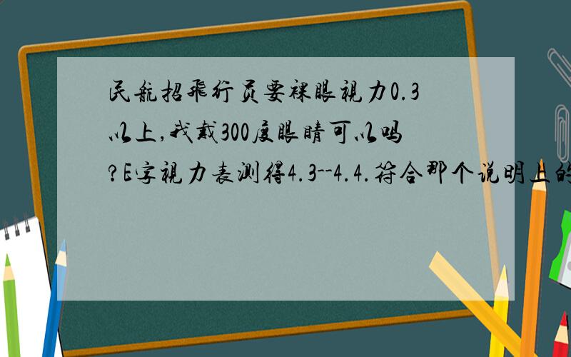 民航招飞行员要裸眼视力0.3以上,我戴300度眼睛可以吗?E字视力表测得4.3--4.4.符合那个说明上的0.