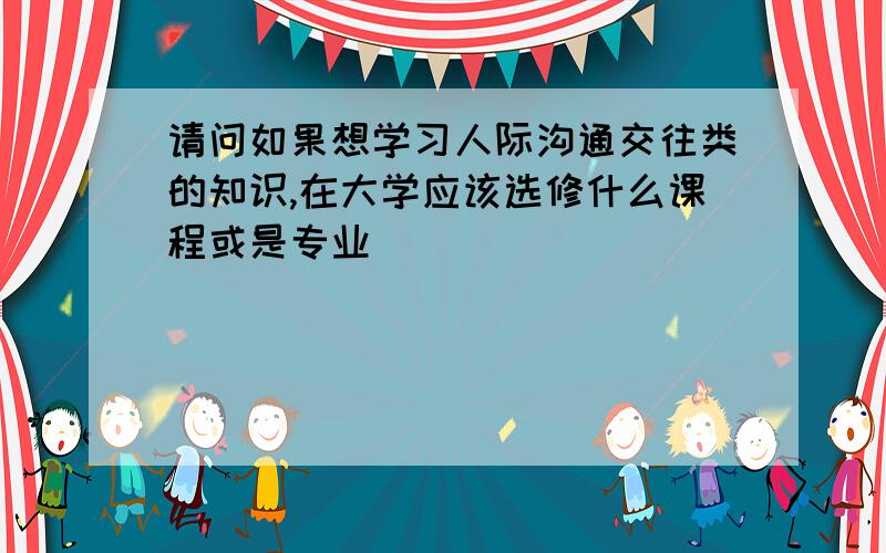 请问如果想学习人际沟通交往类的知识,在大学应该选修什么课程或是专业