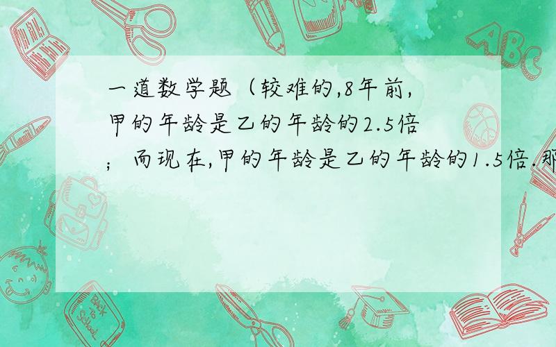 一道数学题（较难的,8年前,甲的年龄是乙的年龄的2.5倍；而现在,甲的年龄是乙的年龄的1.5倍.那么,甲今年多少岁?