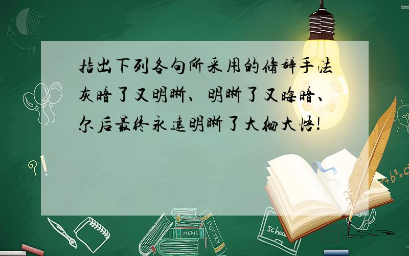 指出下列各句所采用的修辞手法灰暗了又明晰、明晰了又晦暗、尔后最终永远明晰了大彻大悟!