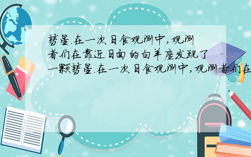 彗星.在一次日食观测中,观测者们在靠近日面的白羊座发现了一颗彗星.在一次日食观测中,观测者们在靠近日面的白羊座发现了一颗彗星.随后的研究表明,发现时该彗星位于轨道的远日点（到