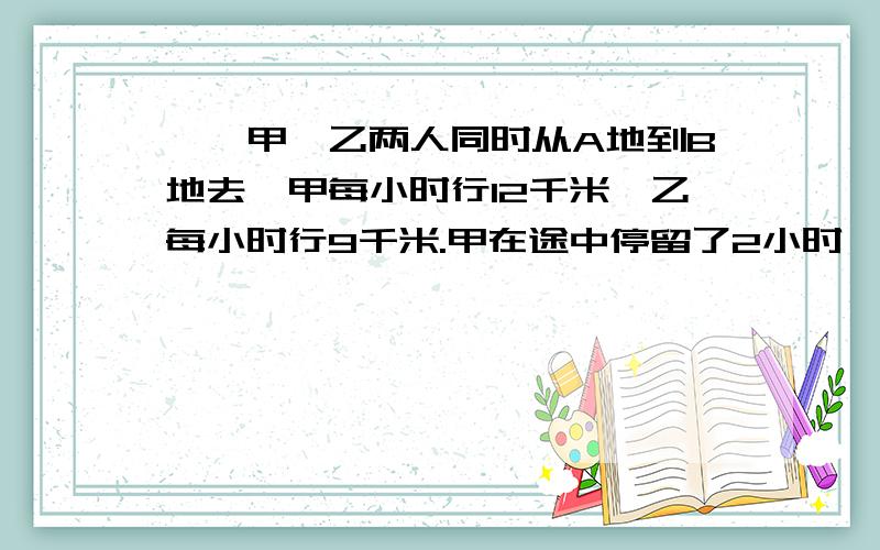 一、甲、乙两人同时从A地到B地去,甲每小时行12千米,乙每小时行9千米.甲在途中停留了2小时,结果比乙迟到0.5小时.求：1.乙从A地从B地行了多少小时?2.A、B两地相距多少千米?二、同学们去划船,