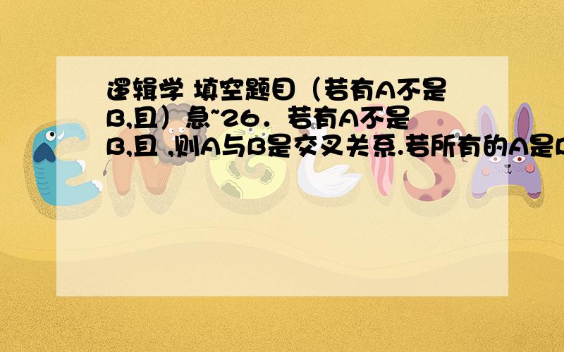 逻辑学 填空题目（若有A不是B,且）急~26．若有A不是B,且 ,则A与B是交叉关系.若所有的A是B,且 ,则A与B是全同关系.27．从概念的外延关系来看,“教师”和“劳动模范”具有 关系,“陈述句”和“