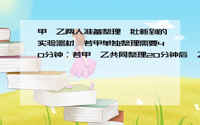 甲、乙两人准备整理一批新到的实验器材,若甲单独整理需要40分钟；若甲、乙共同整理20分钟后,乙需要在单独整理20分钟才能完工.问：（1）乙单独整理需要多少分钟完工?（2）若乙因工作需