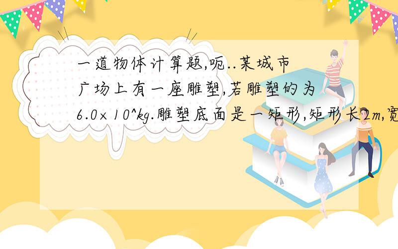 一道物体计算题,呃..某城市广场上有一座雕塑,若雕塑的为6.0×10^kg.雕塑底面是一矩形,矩形长2m,宽1.4m,求（1）这座雕塑的重力是多少N?（2）雕塑对水平底座的压强是多大?6.0×10^4kg