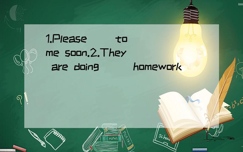 1.Please( )to me soon.2.They are doing ( )homework ( )