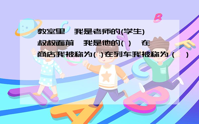 教室里,我是老师的(学生),叔叔面前,我是他的( ),在商店我被称为( )在列车我被称为（ ）