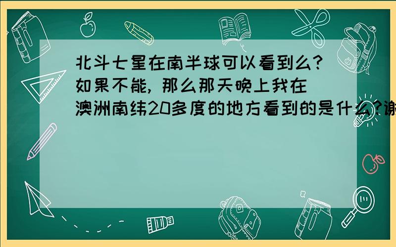 北斗七星在南半球可以看到么?如果不能, 那么那天晚上我在澳洲南纬20多度的地方看到的是什么?谢谢.可是那天我看到的,的确是北斗七星啊,位置还蛮高的...不是所说的被遮掩或者只露出几颗